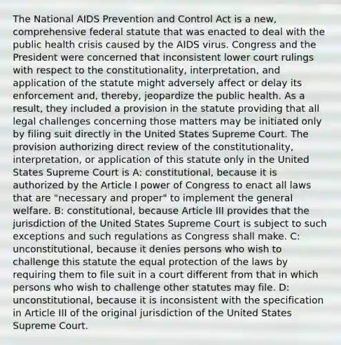 The National AIDS Prevention and Control Act is a new, comprehensive federal statute that was enacted to deal with the public health crisis caused by the AIDS virus. Congress and the President were concerned that inconsistent lower court rulings with respect to the constitutionality, interpretation, and application of the statute might adversely affect or delay its enforcement and, thereby, jeopardize the public health. As a result, they included a provision in the statute providing that all legal challenges concerning those matters may be initiated only by filing suit directly in the United States Supreme Court. The provision authorizing direct review of the constitutionality, interpretation, or application of this statute only in the United States Supreme Court is A: constitutional, because it is authorized by the Article I power of Congress to enact all laws that are "necessary and proper" to implement the general welfare. B: constitutional, because Article III provides that the jurisdiction of the United States Supreme Court is subject to such exceptions and such regulations as Congress shall make. C: unconstitutional, because it denies persons who wish to challenge this statute the equal protection of the laws by requiring them to file suit in a court different from that in which persons who wish to challenge other statutes may file. D: unconstitutional, because it is inconsistent with the specification in Article III of the original jurisdiction of the United States Supreme Court.