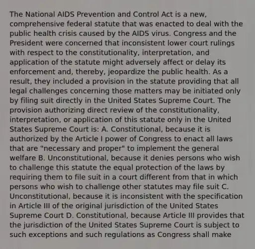 The National AIDS Prevention and Control Act is a new, comprehensive federal statute that was enacted to deal with the public health crisis caused by the AIDS virus. Congress and the President were concerned that inconsistent lower court rulings with respect to the constitutionality, interpretation, and application of the statute might adversely affect or delay its enforcement and, thereby, jeopardize the public health. As a result, they included a provision in the statute providing that all legal challenges concerning those matters may be initiated only by filing suit directly in the United States Supreme Court. The provision authorizing direct review of the constitutionality, interpretation, or application of this statute only in the United States Supreme Court is: A. Constitutional, because it is authorized by the Article I power of Congress to enact all laws that are "necessary and proper" to implement the general welfare B. Unconstitutional, because it denies persons who wish to challenge this statute the equal protection of the laws by requiring them to file suit in a court different from that in which persons who wish to challenge other statutes may file suit C. Unconstitutional, because it is inconsistent with the specification in Article III of the original jurisdiction of the United States Supreme Court D. Constitutional, because Article III provides that the jurisdiction of the United States Supreme Court is subject to such exceptions and such regulations as Congress shall make