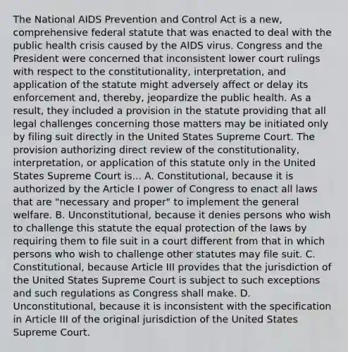 The National AIDS Prevention and Control Act is a new, comprehensive federal statute that was enacted to deal with the public health crisis caused by the AIDS virus. Congress and the President were concerned that inconsistent lower court rulings with respect to the constitutionality, interpretation, and application of the statute might adversely affect or delay its enforcement and, thereby, jeopardize the public health. As a result, they included a provision in the statute providing that all legal challenges concerning those matters may be initiated only by filing suit directly in the United States Supreme Court. The provision authorizing direct review of the constitutionality, interpretation, or application of this statute only in the United States Supreme Court is... A. Constitutional, because it is authorized by the Article I power of Congress to enact all laws that are "necessary and proper" to implement the general welfare. B. Unconstitutional, because it denies persons who wish to challenge this statute the equal protection of the laws by requiring them to file suit in a court different from that in which persons who wish to challenge other statutes may file suit. C. Constitutional, because Article III provides that the jurisdiction of the United States Supreme Court is subject to such exceptions and such regulations as Congress shall make. D. Unconstitutional, because it is inconsistent with the specification in Article III of the original jurisdiction of the United States Supreme Court.