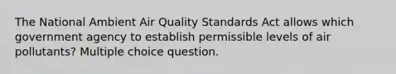 The National Ambient Air Quality Standards Act allows which government agency to establish permissible levels of air pollutants? Multiple choice question.