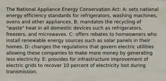 The National Appliance Energy Conservation Act: A: sets national energy efficiency standards for refrigerators, washing machines, ovens and other appliances. B: mandates the recycling of "waste" heat in all domestic devices such as refrigerators, freezers, and microwaves. C: offers rebates to homeowners who install renewable energy sources such as solar panels in their homes. D: changes the regulations that govern electric utilities allowing these companies to make more money by generating less electricity. E: provides for infrastructure improvement of electric grids to recover 10 percent of electricity lost during transmission.