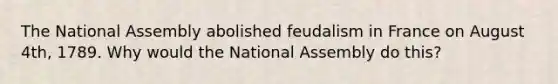 The National Assembly abolished feudalism in France on August 4th, 1789. Why would the National Assembly do this?