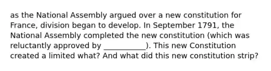 as the National Assembly argued over a new constitution for France, division began to develop. In September 1791, the National Assembly completed the new constitution (which was reluctantly approved by ___________). This new Constitution created a limited what? And what did this new constitution strip?