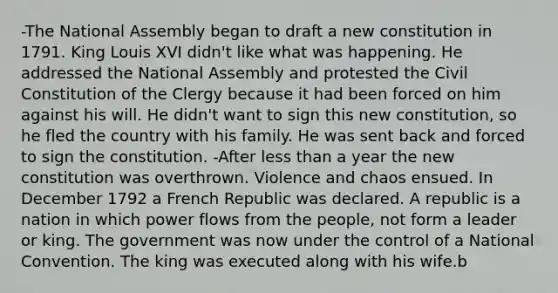 -The National Assembly began to draft a new constitution in 1791. King Louis XVI didn't like what was happening. He addressed the National Assembly and protested the Civil Constitution of the Clergy because it had been forced on him against his will. He didn't want to sign this new constitution, so he fled the country with his family. He was sent back and forced to sign the constitution. -After less than a year the new constitution was overthrown. Violence and chaos ensued. In December 1792 a French Republic was declared. A republic is a nation in which power flows from the people, not form a leader or king. The government was now under the control of a National Convention. The king was executed along with his wife.b