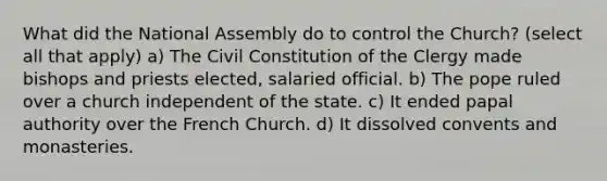 What did the National Assembly do to control the Church? (select all that apply) a) The Civil Constitution of the Clergy made bishops and priests elected, salaried official. b) The pope ruled over a church independent of the state. c) It ended papal authority over the French Church. d) It dissolved convents and monasteries.