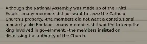 Although the National Assembly was made up of the Third Estate, -many members did not want to seize the Catholic Church's property. -the members did not want a constitutional monarchy like England. -many members still wanted to keep the king involved in government. -the members insisted on dismissing the authority of the Church.