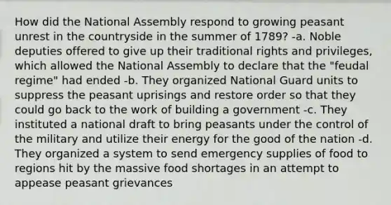 How did the National Assembly respond to growing peasant unrest in the countryside in the summer of 1789? -a. Noble deputies offered to give up their traditional rights and privileges, which allowed the National Assembly to declare that the "feudal regime" had ended -b. They organized National Guard units to suppress the peasant uprisings and restore order so that they could go back to the work of building a government -c. They instituted a national draft to bring peasants under the control of the military and utilize their energy for the good of the nation -d. They organized a system to send emergency supplies of food to regions hit by the massive food shortages in an attempt to appease peasant grievances