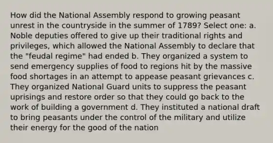 How did the National Assembly respond to growing peasant unrest in the countryside in the summer of 1789? Select one: a. Noble deputies offered to give up their traditional rights and privileges, which allowed the National Assembly to declare that the "feudal regime" had ended b. They organized a system to send emergency supplies of food to regions hit by the massive food shortages in an attempt to appease peasant grievances c. They organized National Guard units to suppress the peasant uprisings and restore order so that they could go back to the work of building a government d. They instituted a national draft to bring peasants under the control of the military and utilize their energy for the good of the nation