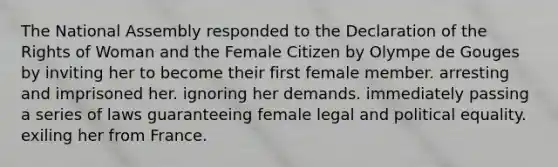 The National Assembly responded to the Declaration of the Rights of Woman and the Female Citizen by Olympe de Gouges by inviting her to become their first female member. arresting and imprisoned her. ignoring her demands. immediately passing a series of laws guaranteeing female legal and political equality. exiling her from France.