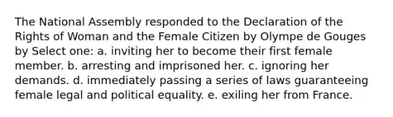 The National Assembly responded to the Declaration of the Rights of Woman and the Female Citizen by Olympe de Gouges by Select one: a. inviting her to become their first female member. b. arresting and imprisoned her. c. ignoring her demands. d. immediately passing a series of laws guaranteeing female legal and political equality. e. exiling her from France.