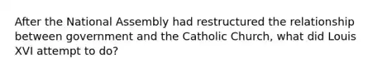 After the National Assembly had restructured the relationship between government and the Catholic Church, what did Louis XVI attempt to do?