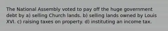 The National Assembly voted to pay off the huge government debt by a) selling Church lands. b) selling lands owned by Louis XVI. c) raising taxes on property. d) instituting an income tax.