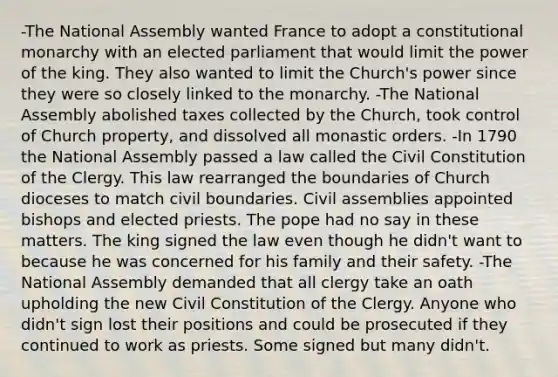 -The National Assembly wanted France to adopt a constitutional monarchy with an elected parliament that would limit the power of the king. They also wanted to limit the Church's power since they were so closely linked to the monarchy. -The National Assembly abolished taxes collected by the Church, took control of Church property, and dissolved all monastic orders. -In 1790 the National Assembly passed a law called the Civil Constitution of the Clergy. This law rearranged the boundaries of Church dioceses to match civil boundaries. Civil assemblies appointed bishops and elected priests. The pope had no say in these matters. The king signed the law even though he didn't want to because he was concerned for his family and their safety. -The National Assembly demanded that all clergy take an oath upholding the new Civil Constitution of the Clergy. Anyone who didn't sign lost their positions and could be prosecuted if they continued to work as priests. Some signed but many didn't.