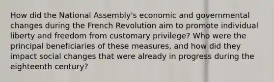 How did the National Assembly's economic and governmental changes during the French Revolution aim to promote individual liberty and freedom from customary privilege? Who were the principal beneficiaries of these measures, and how did they impact social changes that were already in progress during the eighteenth century?