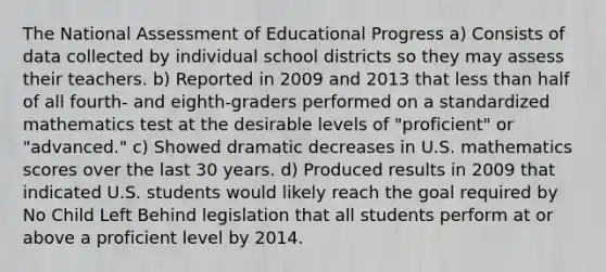 The National Assessment of Educational Progress a) Consists of data collected by individual school districts so they may assess their teachers. b) Reported in 2009 and 2013 that less than half of all fourth- and eighth-graders performed on a standardized mathematics test at the desirable levels of "proficient" or "advanced." c) Showed dramatic decreases in U.S. mathematics scores over the last 30 years. d) Produced results in 2009 that indicated U.S. students would likely reach the goal required by No Child Left Behind legislation that all students perform at or above a proficient level by 2014.