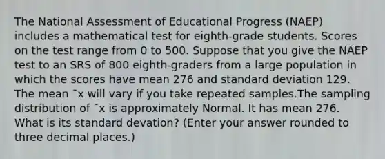 The National Assessment of Educational Progress (NAEP) includes a mathematical test for eighth‑grade students. Scores on the test range from 0 to 500. Suppose that you give the NAEP test to an SRS of 800 eighth‑graders from a large population in which the scores have mean 276 and standard deviation 129. The mean ¯x will vary if you take repeated samples.The sampling distribution of ¯x is approximately Normal. It has mean 276. What is its standard devation? (Enter your answer rounded to three decimal places.)