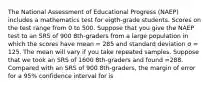 The National Assessment of Educational Progress (NAEP) includes a mathematics test for eigth-grade students. Scores on the test range from 0 to 500. Suppose that you give the NAEP test to an SRS of 900 8th-graders from a large population in which the scores have mean = 285 and standard deviation σ = 125. The mean will vary if you take repeated samples. Suppose that we took an SRS of 1600 8th-graders and found =288. Compared with an SRS of 900 8th-graders, the margin of error for a 95% confidence interval for is