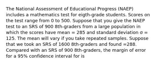 The National Assessment of Educational Progress (NAEP) includes a mathematics test for eigth-grade students. Scores on the test range from 0 to 500. Suppose that you give the NAEP test to an SRS of 900 8th-graders from a large population in which the scores have mean = 285 and standard deviation σ = 125. The mean will vary if you take repeated samples. Suppose that we took an SRS of 1600 8th-graders and found =288. Compared with an SRS of 900 8th-graders, the margin of error for a 95% confidence interval for is