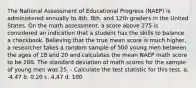 The National Assessment of Educational Progress (NAEP) is administered annually to 4th, 8th, and 12th graders in the United States. On the math assessment, a score above 275 is considered an indication that a student has the skills to balance a checkbook. Believing that the true mean score is much higher, a researcher takes a random sample of 500 young men between the ages of 18 and 20 and calculates the mean NAEP math score to be 280. The standard deviation of math scores for the sample of young men was 25. - Calculate the test statistic for this test. a. -4.47 b. 0.20 c. 4.47 d. 100