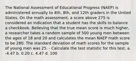 The National Assessment of Educational Progress (NAEP) is administered annually to 4th, 8th, and 12th graders in the United States. On the math assessment, a score above 275 is considered an indication that a student has the skills to balance a checkbook. Believing that the true mean score is much higher, a researcher takes a random sample of 500 young men between the ages of 18 and 20 and calculates the mean NAEP math score to be 280. The standard deviation of math scores for the sample of young men was 25. - Calculate the test statistic for this test. a. -4.47 b. 0.20 c. 4.47 d. 100