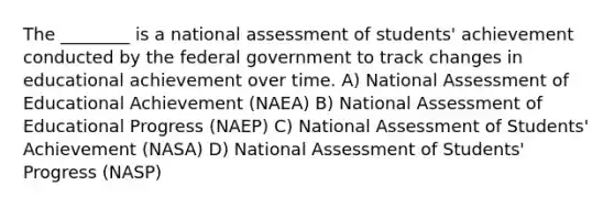 The ________ is a national assessment of students' achievement conducted by the federal government to track changes in educational achievement over time. A) National Assessment of Educational Achievement (NAEA) B) National Assessment of Educational Progress (NAEP) C) National Assessment of Students' Achievement (NASA) D) National Assessment of Students' Progress (NASP)