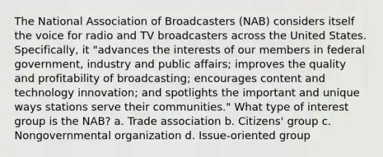 The National Association of Broadcasters (NAB) considers itself the voice for radio and TV broadcasters across the United States. Specifically, it "advances the interests of our members in federal government, industry and public affairs; improves the quality and profitability of broadcasting; encourages content and technology innovation; and spotlights the important and unique ways stations serve their communities." What type of interest group is the NAB? a. Trade association b. Citizens' group c. Nongovernmental organization d. Issue-oriented group