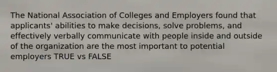 The National Association of Colleges and Employers found that applicants' abilities to make decisions, solve problems, and effectively verbally communicate with people inside and outside of the organization are the most important to potential employers TRUE vs FALSE