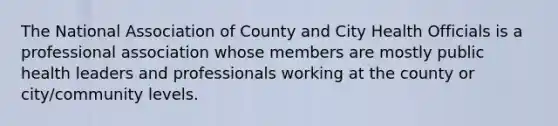 The National Association of County and City Health Officials is a professional association whose members are mostly public health leaders and professionals working at the county or city/community levels.