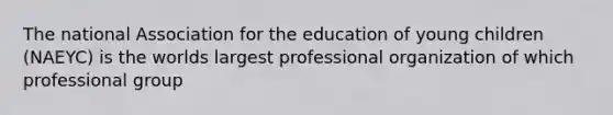 The national Association for the education of young children (NAEYC) is the worlds largest professional organization of which professional group