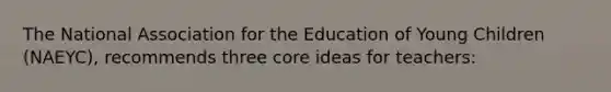 The National Association for the Education of Young Children (NAEYC), recommends three core ideas for teachers: