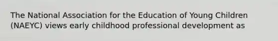 The National Association for the Education of Young Children (NAEYC) views early childhood professional development as