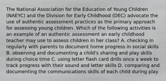 The National Association for the Education of Young Children (NAEYC) and the Division for Early Childhood (DEC) advocate the use of authentic assessment practices as the primary approach for assessing young children. Which of the following activities is an example of an authentic assessment an early childhood teacher may use to assess children in her class? A. checking in regularly with parents to document home progress in social skills B. observing and documenting a child's sharing and play skills during choice time C. using letter flash card drills once a week to track progress with their sound and letter skills D. comparing and documenting the communications skills of each child during play