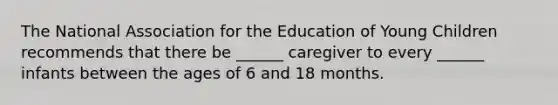 The National Association for the Education of Young Children recommends that there be ______ caregiver to every ______ infants between the ages of 6 and 18 months.