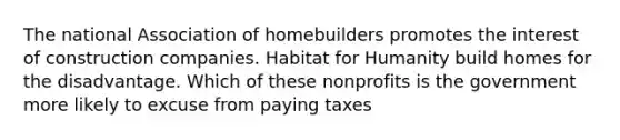 The national Association of homebuilders promotes the interest of construction companies. Habitat for Humanity build homes for the disadvantage. Which of these nonprofits is the government more likely to excuse from paying taxes