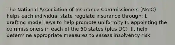 The National Association of Insurance Commissioners (NAIC) helps each individual state regulate insurance through: I. drafting model laws to help promote uniformity II. appointing the commissioners in each of the 50 states (plus DC) III. help determine appropriate measures to assess insolvency risk