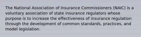 The National Association of Insurance Commissioners (NAIC) is a voluntary association of state insurance regulators whose purpose is to increase the effectiveness of insurance regulation through the development of common standards, practices, and model legislation.