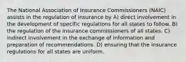 The National Association of Insurance Commissioners (NAIC) assists in the regulation of insurance by A) direct involvement in the development of specific regulations for all states to follow. B) the regulation of the insurance commissioners of all states. C) indirect involvement in the exchange of information and preparation of recommendations. D) ensuring that the insurance regulations for all states are uniform.