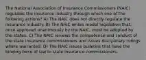 The National Association of Insurance Commissioners (NAIC) regulates the insurance industry through which one of the following actions? A) The NAIC does not directly regulate the insurance industry. B) The NAIC writes model legislation that, once approved unanimously by the NAIC, must be adopted by the states. C) The NAIC reviews the competence and conduct of the state insurance commissioners and issues disciplinary rulings where warranted. D) The NAIC issues bulletins that have the binding force of law to state insurance commissioners.