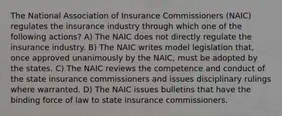 The National Association of Insurance Commissioners (NAIC) regulates the insurance industry through which one of the following actions? A) The NAIC does not directly regulate the insurance industry. B) The NAIC writes model legislation that, once approved unanimously by the NAIC, must be adopted by the states. C) The NAIC reviews the competence and conduct of the state insurance commissioners and issues disciplinary rulings where warranted. D) The NAIC issues bulletins that have the binding force of law to state insurance commissioners.