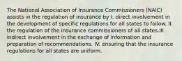 The National Association of Insurance Commissioners (NAIC) assists in the regulation of insurance by I. direct involvement in the development of specific regulations for all states to follow. II. the regulation of the insurance commissioners of all states.III. indirect involvement in the exchange of information and preparation of recommendations. IV. ensuring that the insurance regulations for all states are uniform.