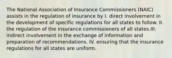 The National Association of Insurance Commissioners (NAIC) assists in the regulation of insurance by I. direct involvement in the development of specific regulations for all states to follow. II. the regulation of the insurance commissioners of all states.III. indirect involvement in the exchange of information and preparation of recommendations. IV. ensuring that the insurance regulations for all states are uniform.