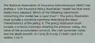 The National Association of Insurance Commissioners (NAIC) has drafted a "Life Insurance Policy Illustration" model law that most states have adopted. Which of the following statements concerning this model law is (are) true? I. The policy illustration must include a narrative summary describing the basic characteristics of the policy. II. The policy illustration must include a numeric summary showing the premium outlay, the value of the accumulation account, the cash surrender value, and the death benefit. A) I only B) II only C) both I and II D) neither I nor II