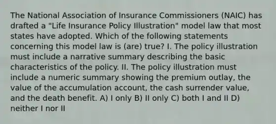 The National Association of Insurance Commissioners (NAIC) has drafted a "Life Insurance Policy Illustration" model law that most states have adopted. Which of the following statements concerning this model law is (are) true? I. The policy illustration must include a narrative summary describing the basic characteristics of the policy. II. The policy illustration must include a numeric summary showing the premium outlay, the value of the accumulation account, the cash surrender value, and the death benefit. A) I only B) II only C) both I and II D) neither I nor II