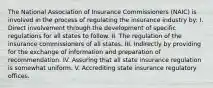 The National Association of Insurance Commissioners (NAIC) is involved in the process of regulating the insurance industry by: I. Direct involvement through the development of specific regulations for all states to follow. II. The regulation of the insurance commissioners of all states. III. Indirectly by providing for the exchange of information and preparation of recommendation. IV. Assuring that all state insurance regulation is somewhat uniform. V. Accrediting state insurance regulatory offices.