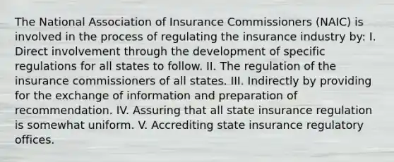 The National Association of Insurance Commissioners (NAIC) is involved in the process of regulating the insurance industry by: I. Direct involvement through the development of specific regulations for all states to follow. II. The regulation of the insurance commissioners of all states. III. Indirectly by providing for the exchange of information and preparation of recommendation. IV. Assuring that all state insurance regulation is somewhat uniform. V. Accrediting state insurance regulatory offices.