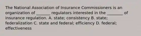 The National Association of Insurance Commissioners is an organization of _______ regulators interested in the ________ of insurance regulation. A. state; consistency B. state; federalization C. state and federal; efficiency D. federal; effectiveness