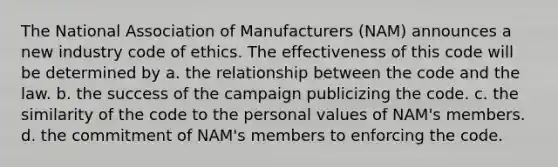 The National Association of Manufacturers (NAM) announces a new industry code of ethics. The effectiveness of this code will be determined by a. the relationship between the code and the law. b. the success of the campaign publicizing the code. c. the similarity of the code to the personal values of NAM's members. d. the commitment of NAM's members to enforcing the code.