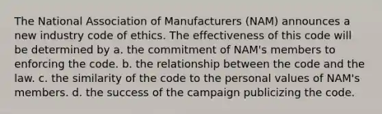 The National Association of Manufacturers (NAM) announces a new industry code of ethics. The effectiveness of this code will be determined by a. the commitment of NAM's members to enforcing the code. b. the relationship between the code and the law. c. the similarity of the code to the personal values of NAM's members. d. the success of the campaign publicizing the code.