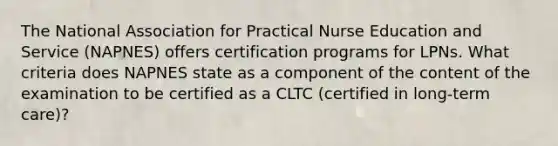 The National Association for Practical Nurse Education and Service (NAPNES) offers certification programs for LPNs. What criteria does NAPNES state as a component of the content of the examination to be certified as a CLTC (certified in long-term care)?