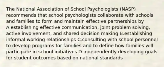 The National Association of School Psychologists (NASP) recommends that school psychologists collaborate with schools and families to form and maintain effective partnerships by A.establishing effective communication, joint problem solving, active involvement, and shared decision making B.establishing informal working relationships C.consulting with school personnel to develop programs for families and to define how families will participate in school initiatives D.independently developing goals for student outcomes based on national standards